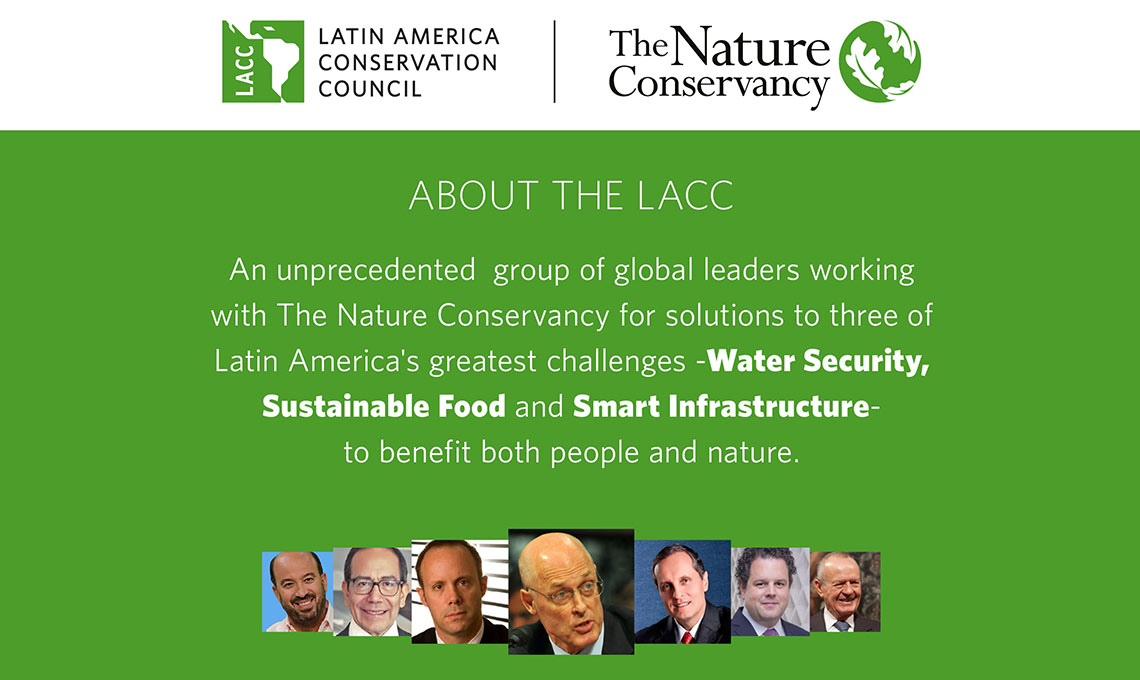 An unprecedented group of global leaders working with The Nature Conservancy for solutions to three of Latin America's greatest challenges -Water Security, Sustainable Food and Smart Infrastructure to benefit both people and nature.